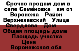 Срочно продам дом в селе Семёновка 85км от Воронежа › Район ­ Верхнехавский › Улица ­ Свердлова › Дом ­ 30 › Общая площадь дома ­ 35 › Площадь участка ­ 600 › Цена ­ 250 000 - Воронежская обл., Верхнехавский р-н Недвижимость » Дома, коттеджи, дачи продажа   